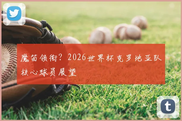 魔笛领衔?2026世界杯克罗地亚队核心球员展望